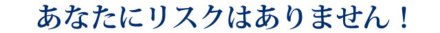 あなたにリスクはありません！