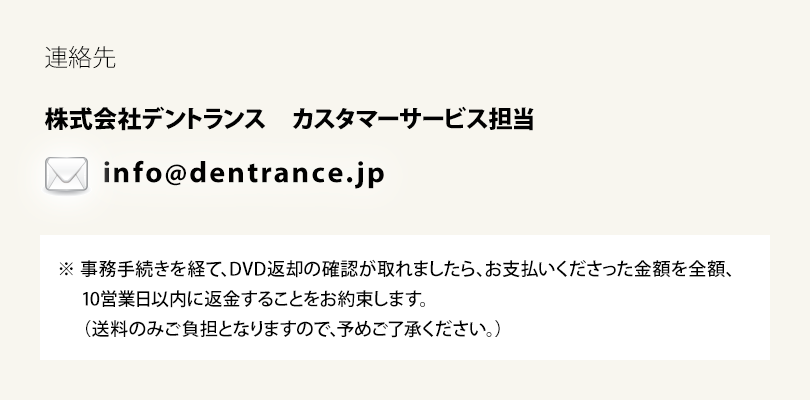【連絡先】
株式会社デントランス　カスタマーサービス担当
メールアドレス：info@dentrance.jp
※事務手続きを経て、DVD返却の確認が取れましたら、お支払いくださった金額を全額、
10営業日以内に返金することをお約束します。
（送料のみご負担となりますので、予めご了承ください。）