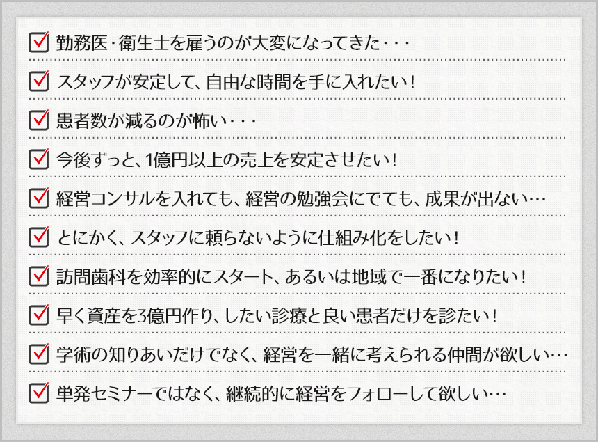 勤務医・衛生士を雇うのが大変になってきた・・・スタッフが安定して、自由な時間を手に入れたい！患者数が減るのが怖い・・・今後ずっと、1億円以上の売上を安定させたい！経営コンサルを入れても、経営の勉強会にでても、成果が出ない･･･とにかく、スタッフに頼らないように仕組み化をしたい！訪問歯科を効率にスタート、あるいは地域で一番になりたい！早く資産を3億円作り、したい診療と良い患者だけを診たい！学術の知りあいだけでなく、経営を一緒に考えられる仲間が欲しい･･･単発セミナーではなく、継続的に経営をフォローして欲しい･･･