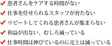 患者さんをケアする時間がない 仕事を任せられるスタッフが育たない リピートしてくれる患者さんが集まらない 利益が出ない、むしろ減っている 仕事時間は伸びているのに売上は減っている