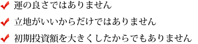 運の良さではありません 立地がいいからだけではありません 初期投資額を大きくしたからでもありません